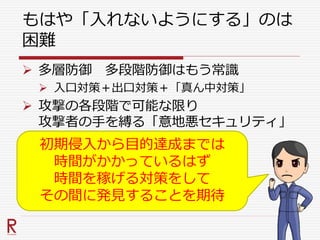 もはや「入れないようにする」のは
困難
 多層防御 多段階防御はもう常識
 入口対策＋出口対策＋「真ん中対策」
 攻撃の各段階で可能な限り
攻撃者の手を縛る「意地悪セキュリティ」
初期侵入から目的達成までは
時間がかかっているはず
時間を稼げる対策をして
その間に発見することを期待
 