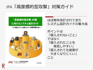IPA「高度標的型攻撃」対策ガイド
ほぼ毎年改訂されてきた
システム設計ガイドの集大成
ポイントは
「侵入されないこと」
ではなく
「侵入されたことを
発見しやすい」
「侵入されても被害が
大きくなりにくい」
こと
 