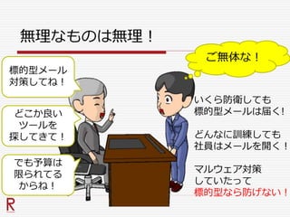 無理なものは無理！
標的型メール
対策してね！
ご無体な！
いくら防衛しても
標的型メールは届く!
どんなに訓練しても
社員はメールを開く！
マルウェア対策
していたって
標的型なら防げない！
どこか良い
ツールを
探してきて！
でも予算は
限られてる
からね！
 