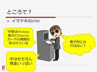 ところで？
 イマドキのATM
中身はWindows
後ろにEthernet
カードの規格も
知られている
中はもちろん
現金いっぱい
電子的には
穴はない？
 