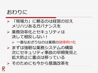 おわりに
 「現場力」に頼るのは経営の甘え
メリハリあるガバナンスを
 業務効率化とセキュリティは
決して相反しない！
 一番なおざりなのは業務の効率的IT化
 まずは強靭な業務システムの構築
次にセキュリティ事故の早期発見と
拡大防止に重点は移っている
 そのためにも今から意識改革を
 