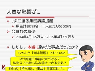 大きな影響が…
 5次に渡る集団訴訟提起
 原告計10729名 一人あたり55000円
 会員数の減少
 2014年4月365万人→2015年4月271万人
 しかし、本当に防げた事故だったか？
ちゃんと「端末管理」されていた
MTP問題に事前に気づける？
私物スマホ持ち込み禁止できる空気？
他社の「持ち出し→事故」事案に比べ…
 