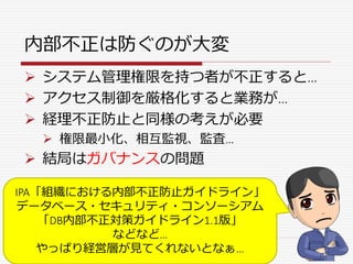 内部不正は防ぐのが大変
 システム管理権限を持つ者が不正すると…
 アクセス制御を厳格化すると業務が…
 経理不正防止と同様の考えが必要
 権限最小化、相互監視、監査…
 結局はガバナンスの問題
IPA「組織における内部不正防止ガイドライン」
データベース・セキュリティ・コンソーシアム
「DB内部不正対策ガイドライン1.1版」
などなど…
やっぱり経営層が見てくれないとなぁ…
 