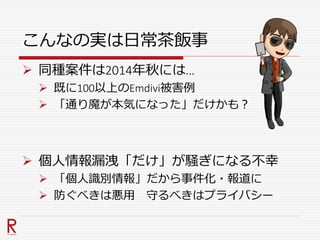 こんなの実は日常茶飯事
 同種案件は2014年秋には…
 既に100以上のEmdivi被害例
 「通り魔が本気になった」だけかも？
 個人情報漏洩「だけ」が騒ぎになる不幸
 「個人識別情報」だから事件化・報道に
 防ぐべきは悪用 守るべきはプライバシー
 