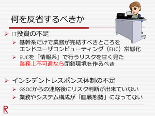 何を反省するべきか
 IT投資の不足
 基幹系だけで業務が完結すべきところを
エンドユーザコンピューティング（EUC）常態化
 EUCを「情報系」で行うリスクを甘く見た
業務上不可避なら閉鎖環境を作るべき
 インシデントレスポンス体制の不足
 GSOCからの連絡後にリスク判断が出来ていない
 業務やシステム構成が「臨戦態勢」になってない
 