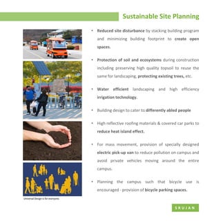 Sustainable Site Planning
S R U J A N
• Reduced site disturbance by stacking building program
and minimizing building footprint to create open
spaces.
• Protection of soil and ecosystems during construction
including preserving high quality topsoil to reuse the
same for landscaping, protecting existing trees, etc.
• Water efficient landscaping and high efficiency
irrigation technology.
• Building design to cater to differently abled people
• High reflective roofing materials & covered car parks to
reduce heat island effect.
• For mass movement, provision of specially designed
electric pick-up van to reduce pollution on campus and
avoid private vehicles moving around the entire
campus.
• Planning the campus such that bicycle use is
encouraged - provision of bicycle parking spaces.
 