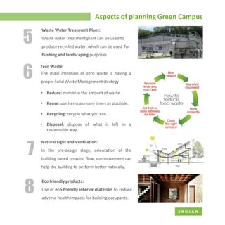 Aspects of planning Green Campus
S R U J A N
Waste water treatment plant can be used to
produce recycled water, which can be used for
flushing and landscaping purposes.
5
Natural Light and Ventilation:
In the pre-design stage, orientation of the
building based on wind flow, sun movement can
help the building to perform better naturally.
7
Eco-friendly products:
Use of eco-friendly interior materials to reduce
adverse health impacts for building occupants.
8
6 The main intention of zero waste is having a
proper Solid Waste Management strategy
• Reduce: minimize the amount of waste.
• Reuse: use items as many times as possible.
• Recycling: recycle what you can .
• Disposal: dispose of what is left in a
responsible way.
Zero Waste:
Waste Water Treatment Plant:
 