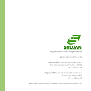Srujan Research and Planning Foundation
CIN: U74900PN2015NPL155355
Corporate Office: ‘Pushkaraj, 9 Shri Gokul Society,
Near Mhatre Bridge, Navi Peth, Pune- 411 030
Tel: 91-20-65333394
Registered Office: Sharada Center, 11/1 Erandawane,
Off Karve Road, Pune- 411 004
Tel: 91-20-25450157
Web: www.srujanfoundation.com Email: marketing@srujanfoundation.com
 