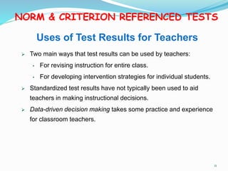 Uses of Test Results for Teachers
 Two main ways that test results can be used by teachers:
• For revising instruction for entire class.
• For developing intervention strategies for individual students.
 Standardized test results have not typically been used to aid
teachers in making instructional decisions.
 Data-driven decision making takes some practice and experience
for classroom teachers.
NORM & CRITERION REFERENCED TESTS
11
 