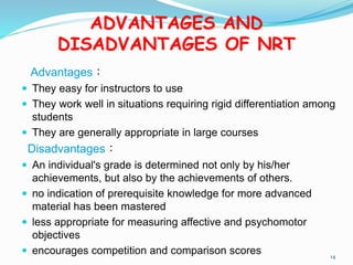 ADVANTAGES AND
DISADVANTAGES OF NRT
Advantages：
 They easy for instructors to use
 They work well in situations requiring rigid differentiation among
students
 They are generally appropriate in large courses
Disadvantages：
 An individual's grade is determined not only by his/her
achievements, but also by the achievements of others.
 no indication of prerequisite knowledge for more advanced
material has been mastered
 less appropriate for measuring affective and psychomotor
objectives
 encourages competition and comparison scores 14
 