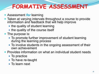 FORMATIVE ASSESSMENT
 Assessment for learning
 Taken at varying intervals throughout a course to provide
information and feedback that will help improve
 the quality of student learning
 the quality of the course itself
 The purpose is:
 To promote further improvement of student learning
during the learning process
 To involve students in the ongoing assessment of their
own achievement
 Provides information on what an individual student needs
 To practice
 To have re-taught
 To learn next
18
 