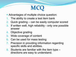 Advantages of multiple choice question:
1. The ability to create a test item bank
2. Quick grading – can be easily computer scored
3. If written well, high reliability - only one possible
answer
4. Objective grading
5. Wide coverage of content
6. Can be used for mass testing
7. Precision in providing information regarding
specific skills and abilities.
8. Students are familiar with the item type –
directions are easy to understand.
 