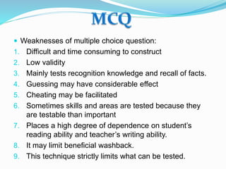  Weaknesses of multiple choice question:
1. Difficult and time consuming to construct
2. Low validity
3. Mainly tests recognition knowledge and recall of facts.
4. Guessing may have considerable effect
5. Cheating may be facilitated
6. Sometimes skills and areas are tested because they
are testable than important
7. Places a high degree of dependence on student’s
reading ability and teacher’s writing ability.
8. It may limit beneficial washback.
9. This technique strictly limits what can be tested.
 