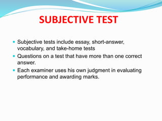 SUBJECTIVE TEST
 Subjective tests include essay, short-answer,
vocabulary, and take-home tests
 Questions on a test that have more than one correct
answer.
 Each examiner uses his own judgment in evaluating
performance and awarding marks.
 