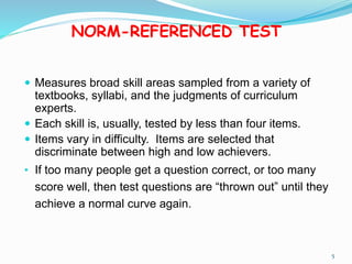 NORM-REFERENCED TEST
 Measures broad skill areas sampled from a variety of
textbooks, syllabi, and the judgments of curriculum
experts.
 Each skill is, usually, tested by less than four items.
 Items vary in difficulty. Items are selected that
discriminate between high and low achievers.
• If too many people get a question correct, or too many
score well, then test questions are “thrown out” until they
achieve a normal curve again.
5
 