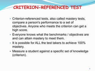 CRITERION-REFERENCED TEST
• Criterion-referenced tests, also called mastery tests,
compare a person's performance to a set of
objectives. Anyone who meets the criterion can get a
high score.
• Everyone knows what the benchmarks / objectives are
and can attain mastery to meet them.
• It is possible for ALL the test takers to achieve 100%
mastery.
• Measure a student against a specific set of knowledge
(criterion).
6
 