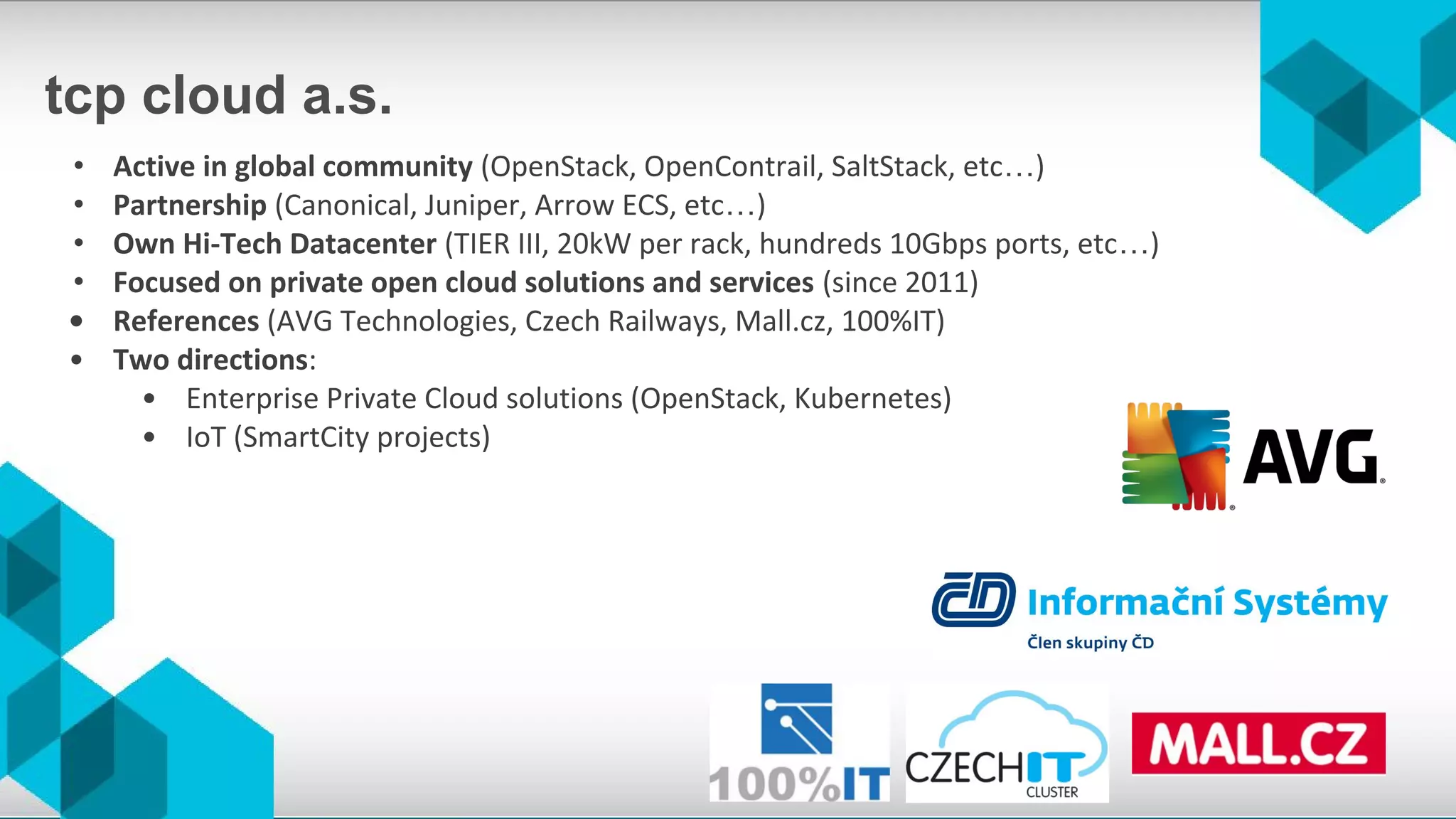 tcp cloud a.s.
• Active in global community (OpenStack, OpenContrail, SaltStack, etc…)
• Partnership (Canonical, Juniper, Arrow ECS, etc…)
• Own Hi-Tech Datacenter (TIER III, 20kW per rack, hundreds 10Gbps ports, etc…)
• Focused on private open cloud solutions and services (since 2011)
• References (AVG Technologies, Czech Railways, Mall.cz, 100%IT)
• Two directions:
• Enterprise Private Cloud solutions (OpenStack, Kubernetes)
• IoT (SmartCity projects)
 