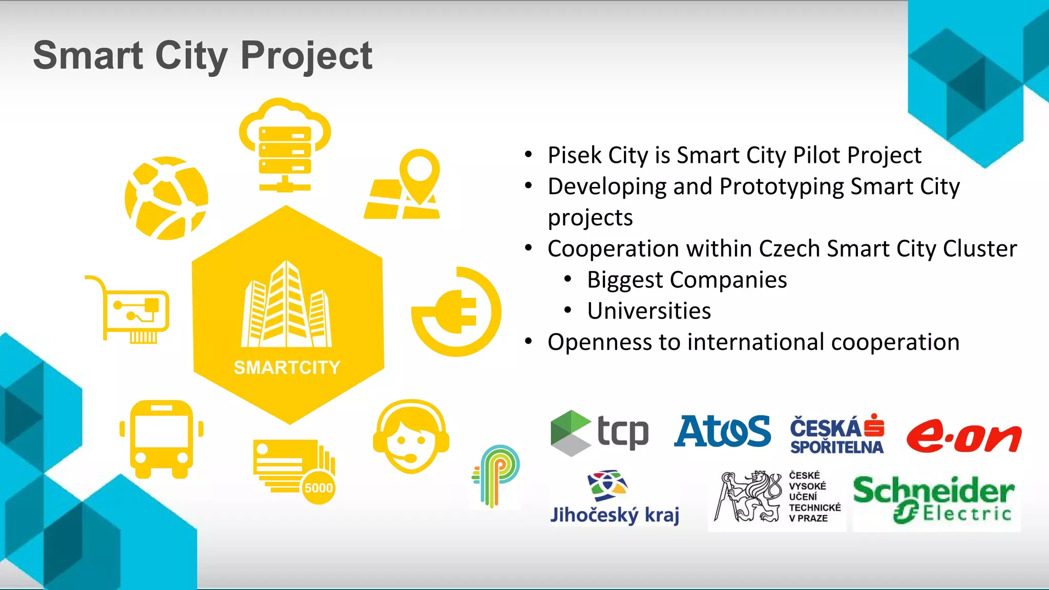 • Pisek City is Smart City Pilot Project
• Developing and Prototyping Smart City
projects
• Cooperation within Czech Smart City Cluster
• Biggest Companies
• Universities
• Openness to international cooperation
Smart City Project
 