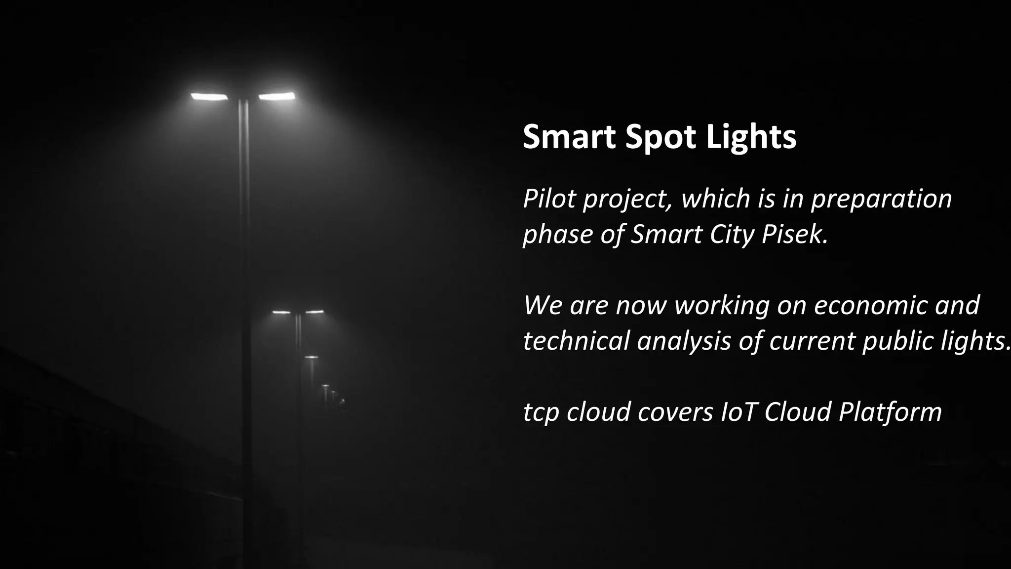 Smart Spot Lights
Pilot project, which is in preparation
phase of Smart City Pisek.
We are now working on economic and
technical analysis of current public lights.
tcp cloud covers IoT Cloud Platform
 