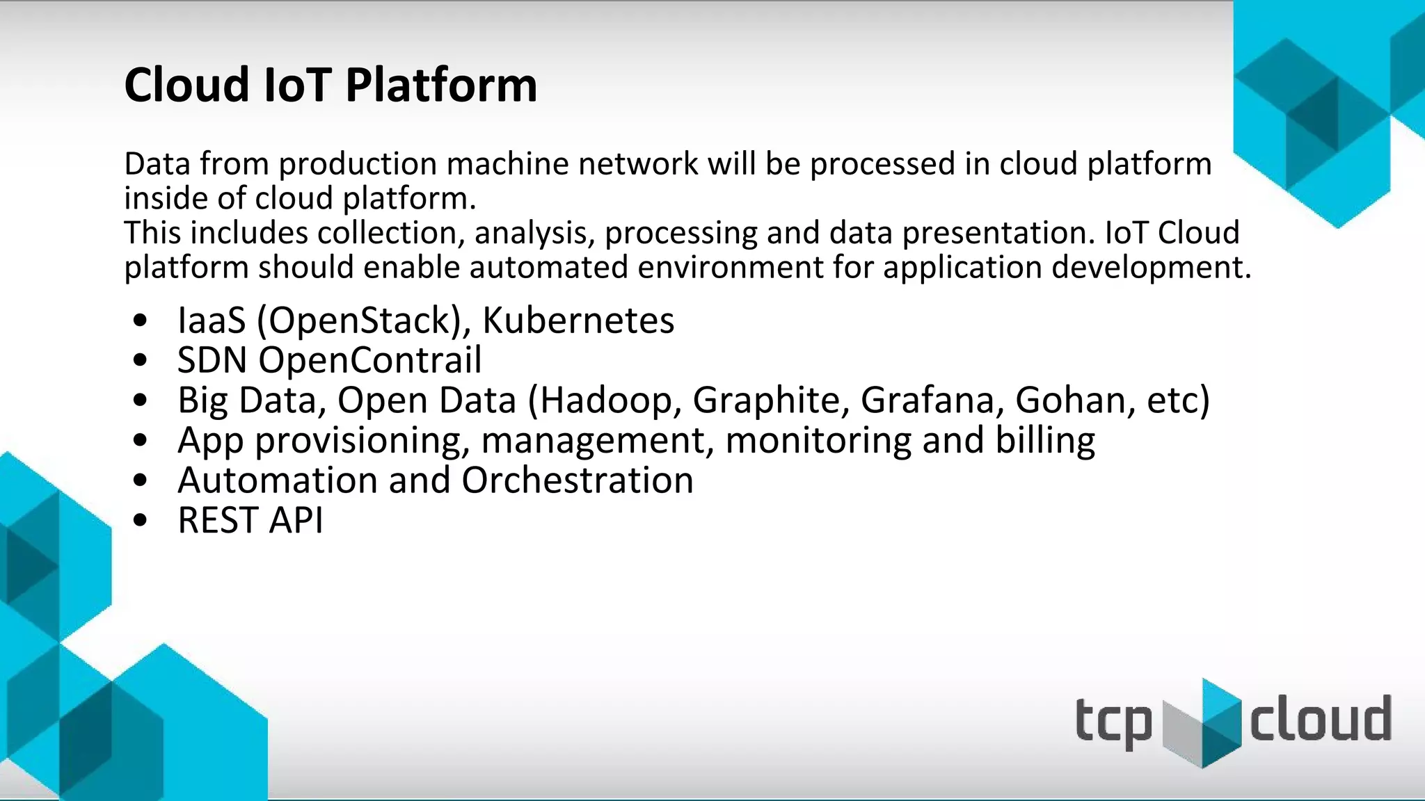 Data from production machine network will be processed in cloud platform
inside of cloud platform.
This includes collection, analysis, processing and data presentation. IoT Cloud
platform should enable automated environment for application development.
• IaaS (OpenStack), Kubernetes
• SDN OpenContrail
• Big Data, Open Data (Hadoop, Graphite, Grafana, Gohan, etc)
• App provisioning, management, monitoring and billing
• Automation and Orchestration
• REST API
Cloud IoT Platform
 