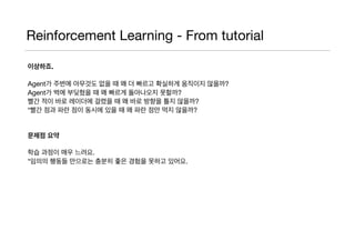 Reinforcement Learning - From tutorial
이상하죠.
Agent가 주변에 아무것도 없을 때 왜 더 빠르고 확실하게 움직이지 않을까? 

Agent가 벽에 부딪혔을 때 왜 빠르게 돌아나오지 못할까?

빨간 적이 바로 레이더에 걸렸을 때 왜 바로 방향을 틀지 않을까?

*빨간 점과 파란 점이 동시에 있을 때 왜 파란 점만 먹지 않을까?

문제점 요약
학습 과정이 매우 느려요.

*임의의 행동들 만으로는 충분히 좋은 경험을 못하고 있어요.

 
