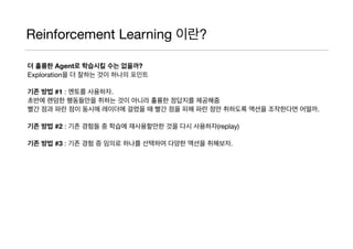 Reinforcement Learning 이란?
더 훌륭한 Agent로 학습시킬 수는 없을까?
Exploration을 더 잘하는 것이 하나의 포인트

기존 방법 #1 : 멘토를 사용하자.
초반에 랜덤한 행동들만을 취하는 것이 아니라 훌륭한 정답지를 제공해줌

빨간 점과 파란 점이 동시에 레이더에 걸렸을 때 빨간 점을 피해 파란 점만 취하도록 액션을 조작한다면 어떨까.

기존 방법 #2 : 기존 경험들 중 학습에 재사용할만한 것을 다시 사용하자(replay)

기존 방법 #3 : 기존 경험 증 임의로 하나를 선택하여 다양한 액션을 취해보자.
 