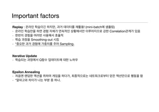 Important factors
Replay : 온라인 학습이긴 하지만, 과거 데이터를 재활용! (mini-batch에 샘플링)

- 온라인 학습만을 하면 경험 자체가 연속적인 상황에서만 이루어지므로 강한 Correlation관계가 있음 

- 한번의 경험을 여러번 사용해서 효율적

- 학습 과정을 Smoothing-out 시킴

- *중요한 과거 경험에 가중치를 주어 Sampling.

Iterative Update 

- 학습되는 과정에서 Q함수 업데이트에 대한 노하우

Epsilon Annealing
- 처음엔 랜덤한 액션을 취하며 게임을 하다가, 최종적으로는 네트워크로부터 얻은 액션만으로 행동을 함

- *알파고와 차이가 나는 부분 중 하나.
 