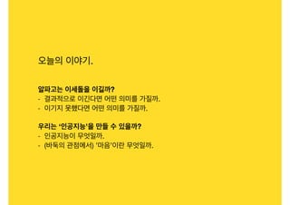 오늘의 이야기.

알파고는 이세돌을 이길까?
- 결과적으로 이긴다면 어떤 의미를 가질까.

- 이기지 못했다면 어떤 의미를 가질까.

우리는 ‘인공지능’을 만들 수 있을까?
- 인공지능이 무엇일까.

- (바둑의 관점에서) ’마음’이란 무엇일까.
 