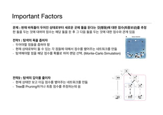 Important Factors
문제 : 현재 바둑돌이 두어진 상태로부터 새로운 곳에 돌을 둔다는 것(행동)에 대한 점수(최종보상)를 추정
한 돌을 두는 것에 대하여 점수는 해당 돌을 둔 후 그 다음 돌을 두는 것에 대한 점수와 관계 있음

전략1 : 탐색의 폭을 좁히자
- 두어야할 점들을 좁혀야 함

- 현재 상태로부터 둘 수 있는 각 점들에 대해서 점수를 뱉어주는 네트워크를 만듦

- 탐색해야할 점을 해당 점수를 확률로 하여 랜덤 선택. (Monte-Carlo Simulation)

전략2 : 탐색의 깊이를 줄이자
- 현재 상태만 보고 이길 점수를 뱉어주는 네트워크를 만듦

- Tree를 Pruning하거나 최종 점수를 추정하는데 씀

 