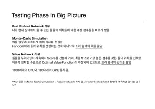 Testing Phase in Big Picture
Fast Rollout Network 이용
내가 현재 상태에서 둘 수 있는 돌들의 위치들에 대한 예상 점수들을 빠르게 받음

Monte-Carlo Simulation
예상 점수에 비례하게 돌의 위치를 선정함

Random하게 돌의 위치를 선정하는 것이 아니므로 트리 탐색의 폭을 줄임

Value Network 이용
돌들을 두어가면서 계속해서 Score를 산정해 가며, 최종적으로 가장 높은 점수를 갖는 돌의 위치를 선택함

비교적 정확한 수준으로 Optimal Value Function이 추정되어 있으므로 트리 탐색의 깊이를 줄임

1200여개의 CPU와 180여개의 GPU를 사용.

*예상 질문 : Monte-Carlo Simulation + Value Network 하지 말고 Policy Network으로 한번에 예측하면 안되는 건가
요?

 