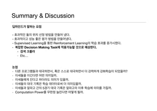 Summary & Discussion
딥마인드가 말하는 요점
- 효과적인 돌의 위치 선정 방법을 만들어 냈다.

- 효과적이고 성능 좋은 평가 방법을 만들어냈다.

- Supervised Learning을 통한 Reinforcement Learning의 학습 효과를 증가시켰다. 

- 복잡한 Decision Making Task에 적용가능할 것으로 예상한다.
- 검색 크롤러
- Etc…

논점
- 다른 프로그램들과 대국하면서, 혹은 스스로 대국하면서 더 강력하게 강화학습이 되었을까?

- 이세돌을 이긴다면 어떤 의미일까.

- 이세돌에게 진다고 하더라도 의미가 있을까.

- 이세돌의 대국 기록은 학습 데이터로써 더 의미있을까.

- 이세돌과 알파고 간의 5경기 대국 기록은 알파고의 이후 학습에 의미를 가질까.

- Computation Power를 무한정 늘린다면 어떻게 될까.
 