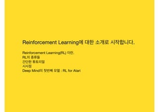 Reinforcement Learning에 대한 소개로 시작합니다.

Reinforcement Learning(RL) 이란.

RL의 종류들

간단한 튜토리얼

시사점

Deep Mind의 첫번째 모델 : RL for Atari
 