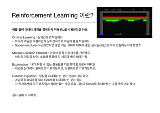 Reinforcement Learning 이란?
예를 들어 아타리 게임을 정복하기 위해 RL을 사용한다고 하면,
On-line Learning : 실시간으로 학습해요

- 아타리 게임을 수행하면서 실시간적으로 게임의 룰을 학습해요

- Supervised Learning이었다면 많은 게임 상태에 대해서 좋은 움직임(정답)을 미리 만들어두어야 했겠죠

Markov Decision Process : 마코브 결정 프로세스를 가정해요

- 아타리 게임의 화면, 스코어 등등이 각 시점에서의 상태가 됨

Exploration : 내가 취할 수 있는 행동들을 다양하게 함으로써 배워요

- 비슷한 상태에서 왼쪽으로 가보기도하고, 오른쪽으로 가보기도하고.

Bellman Equation : 보상을 최대화하는 것이 문제의 목표에요.

- 게임이 종료되었을 때의 Score를 최대화하는 것이 목표.

- 각 시점에서의 모든 움직임과 상태변화는 게임 종료 시점의 Score를 최대화하는 것을 목적으로 해요.

잠시 뒤에 더 자세히.
 