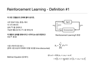 Reinforcement Learning - Deﬁnition #1
이 모든 것들을 한 군데에 몰아 넣으면.
사전 정보가 없는 환경𝜖 에서

각 시각 t에서의

상태 를 관측하고

가능한 행동 중 하나 를 취하는데

이 행동이 상태를 변화시키고 시각이 (t+1)로 변경되고
보상 를 줌

시점 t 에서의 총 보상 =

(현재 시점 보상과 미래에서 받을 보상을 time-discounted)

Bellman Equation (Q 함수)
Reinforcement Learning의 환경
 