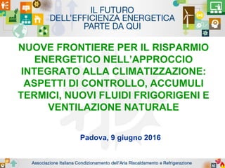 NUOVE FRONTIERE PER IL RISPARMIO
ENERGETICO NELL’APPROCCIO
INTEGRATO ALLA CLIMATIZZAZIONE:
ASPETTI DI CONTROLLO, ACCUMULI
TERMICI, NUOVI FLUIDI FRIGORIGENI E
VENTILAZIONE NATURALE
Padova, 9 giugno 2016
 