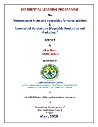 i
EXPERIENTIAL LEARNING PROGRAMME
On
“Processing of Fruits and Vegetables for value addition
&
Commercial Horticulture (Vegetable Production and
Marketing)”
REPORT
By
Vikas Tiwari
(UUHF/16031)
Submitted to
COLLEGE OF HORTICULTURE
V.C.S.G. UTTARAKHAND UNIVERSITY OF HORTICULTURE & FORESTRY
BHARSAR, PAURI GARHWAL, UTTARAKHAND – 246123
in
Partial fulfillment of the requirements for the course
of
“Horticulture Work Experience”
B.Sc. Horticulture (Hons.)
4th
year
May , 2020
 