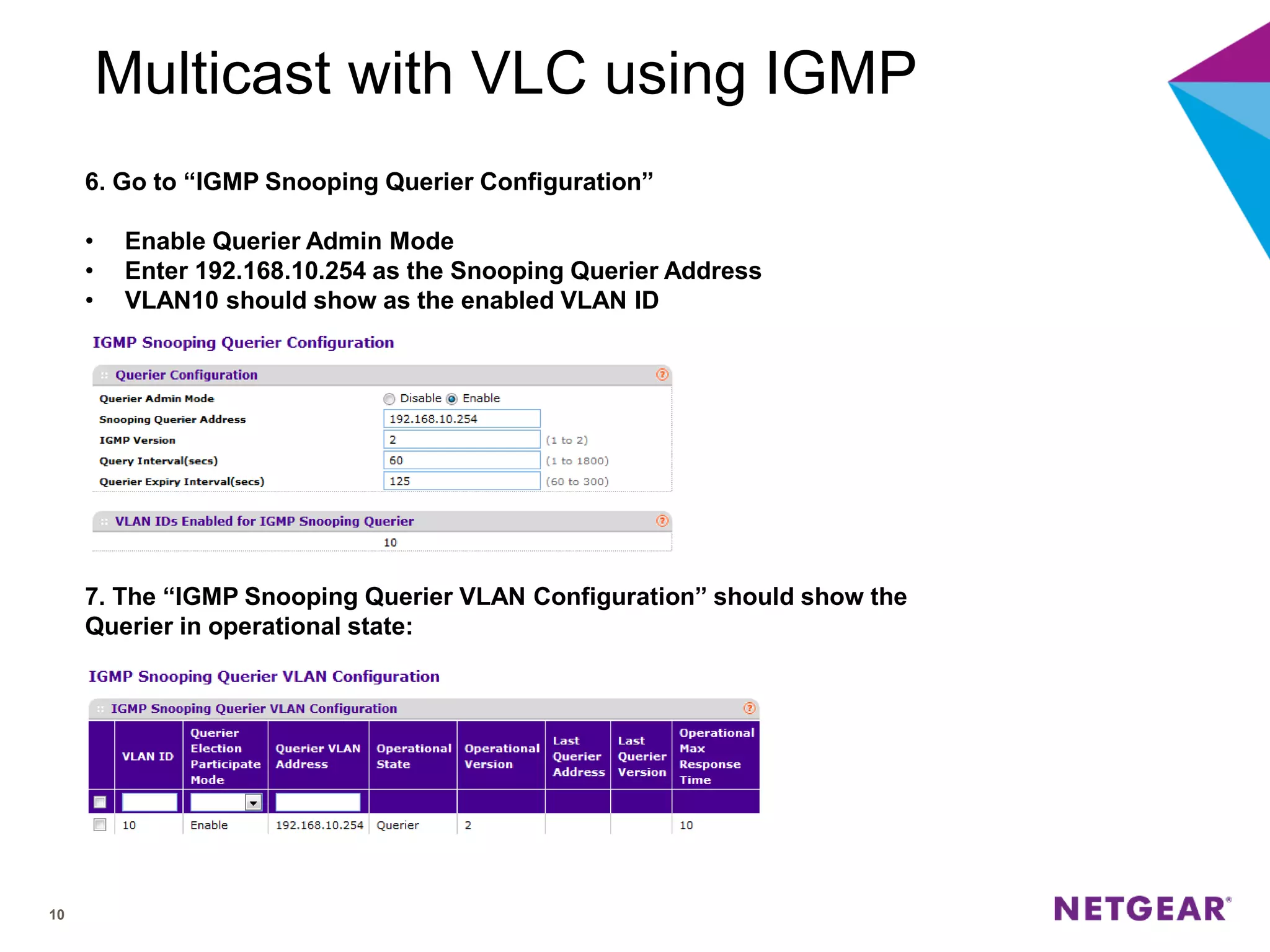 10
Multicast with VLC using IGMP
6. Go to “IGMP Snooping Querier Configuration”
• Enable Querier Admin Mode
• Enter 192.168.10.254 as the Snooping Querier Address
• VLAN10 should show as the enabled VLAN ID
7. The “IGMP Snooping Querier VLAN Configuration” should show the
Querier in operational state:
 