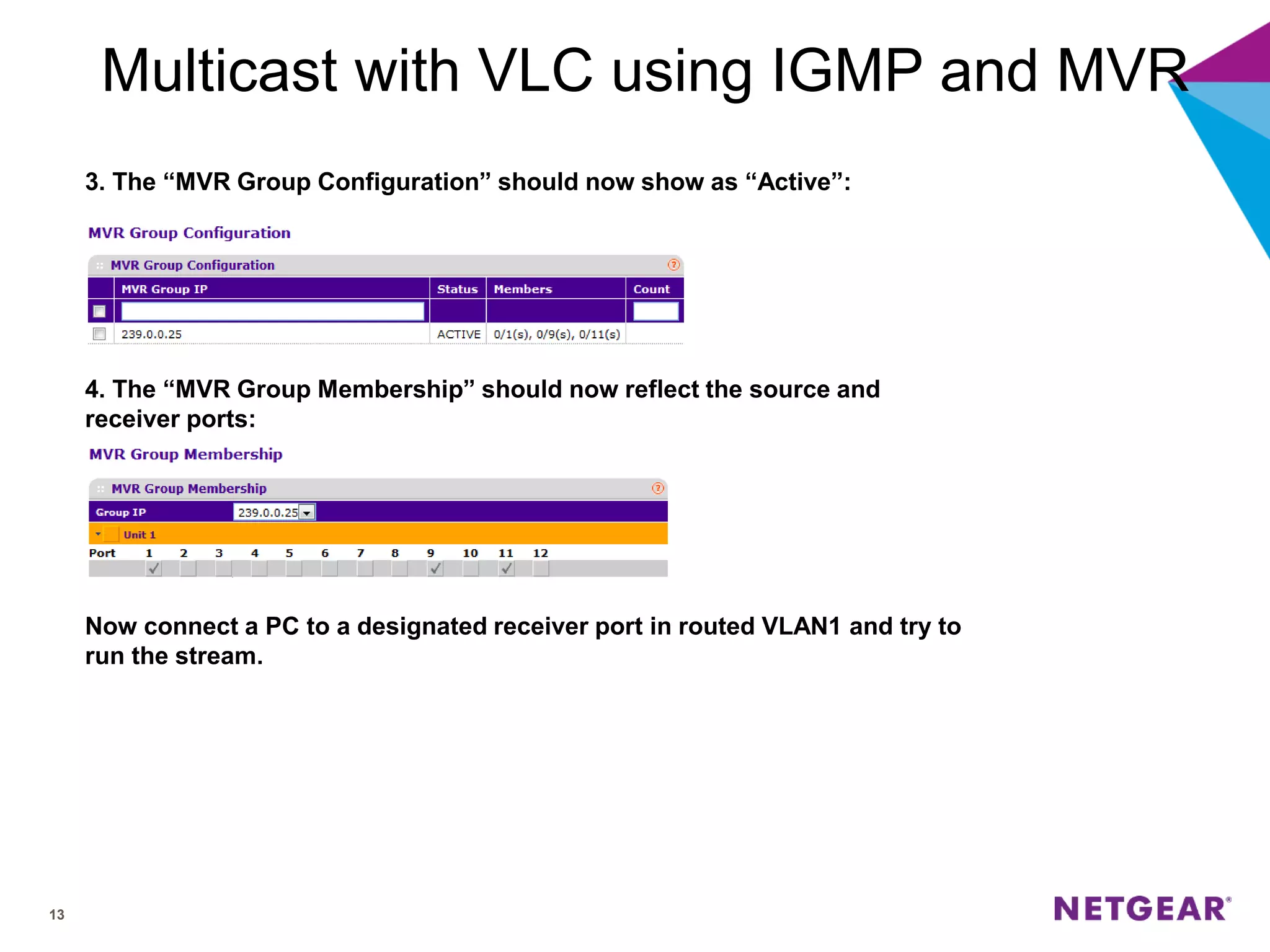 13
Multicast with VLC using IGMP and MVR
3. The “MVR Group Configuration” should now show as “Active”:
4. The “MVR Group Membership” should now reflect the source and
receiver ports:
Now connect a PC to a designated receiver port in routed VLAN1 and try to
run the stream.
 