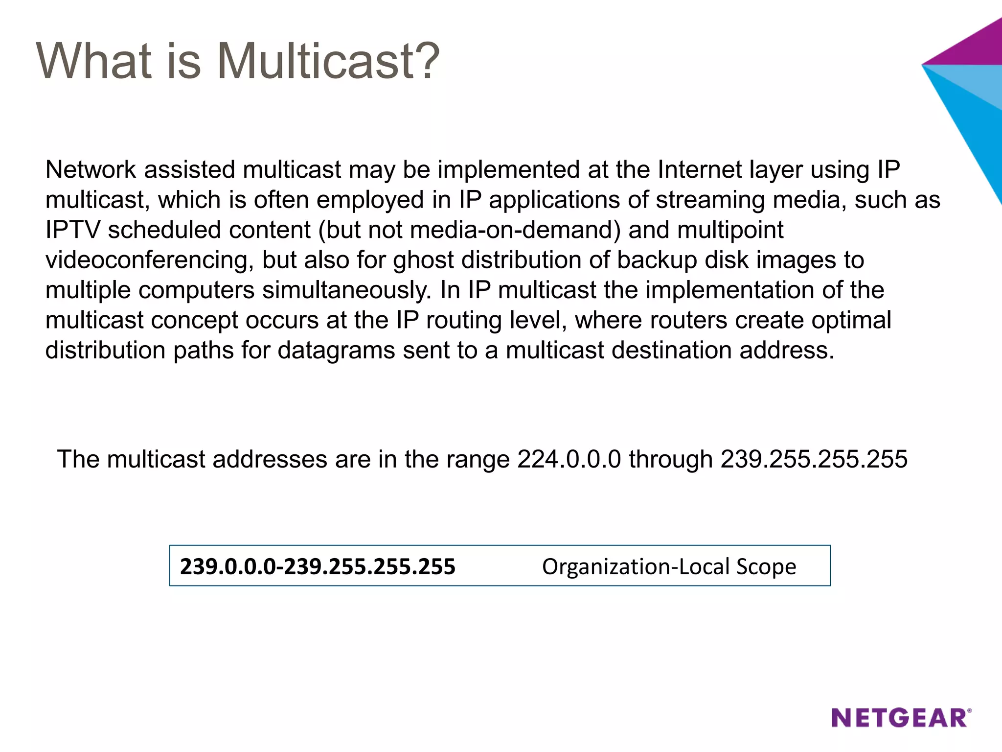 What is Multicast?
The multicast addresses are in the range 224.0.0.0 through 239.255.255.255
239.0.0.0-239.255.255.255 Organization-Local Scope
Network assisted multicast may be implemented at the Internet layer using IP
multicast, which is often employed in IP applications of streaming media, such as
IPTV scheduled content (but not media-on-demand) and multipoint
videoconferencing, but also for ghost distribution of backup disk images to
multiple computers simultaneously. In IP multicast the implementation of the
multicast concept occurs at the IP routing level, where routers create optimal
distribution paths for datagrams sent to a multicast destination address.
 