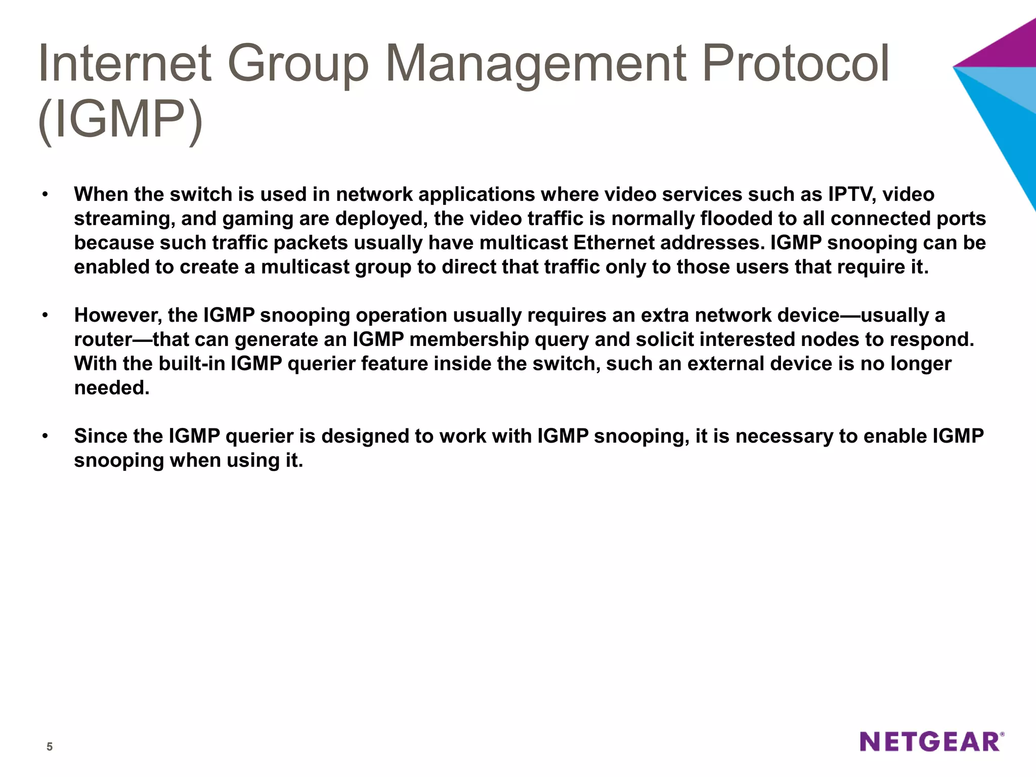 Internet Group Management Protocol
(IGMP)
5
• When the switch is used in network applications where video services such as IPTV, video
streaming, and gaming are deployed, the video traffic is normally flooded to all connected ports
because such traffic packets usually have multicast Ethernet addresses. IGMP snooping can be
enabled to create a multicast group to direct that traffic only to those users that require it.
• However, the IGMP snooping operation usually requires an extra network device—usually a
router—that can generate an IGMP membership query and solicit interested nodes to respond.
With the built-in IGMP querier feature inside the switch, such an external device is no longer
needed.
• Since the IGMP querier is designed to work with IGMP snooping, it is necessary to enable IGMP
snooping when using it.
 