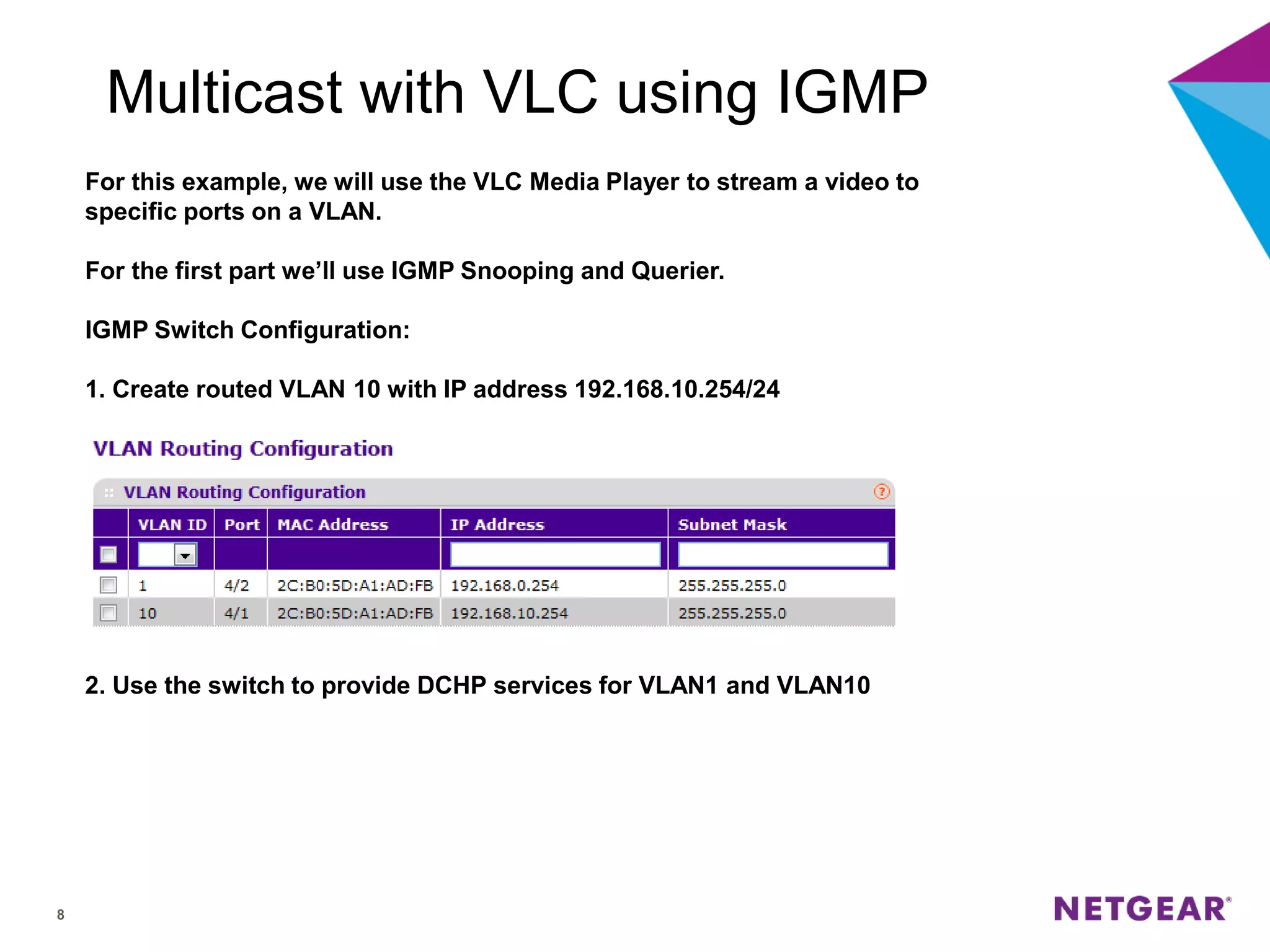 8
Multicast with VLC using IGMP
For this example, we will use the VLC Media Player to stream a video to
specific ports on a VLAN.
For the first part we’ll use IGMP Snooping and Querier.
IGMP Switch Configuration:
1. Create routed VLAN 10 with IP address 192.168.10.254/24
2. Use the switch to provide DCHP services for VLAN1 and VLAN10
 