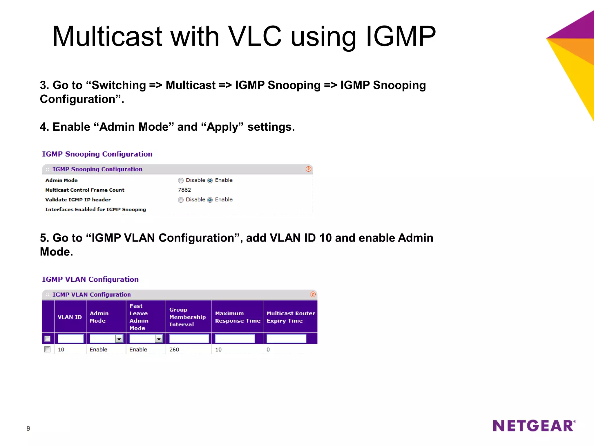 9
Multicast with VLC using IGMP
3. Go to “Switching => Multicast => IGMP Snooping => IGMP Snooping
Configuration”.
4. Enable “Admin Mode” and “Apply” settings.
5. Go to “IGMP VLAN Configuration”, add VLAN ID 10 and enable Admin
Mode.
 