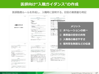 Sakura Shinmachi Urban Clinic Copyright © Platanus All Rights Reserved.Copyright © Mediva Inc. All Rights Reserved.
クリニックの自慢
その土台となる風土と環境
それを支える事務長の仕事
17
クリニックの自慢
その土台となる風土と環境
それを支える事務長の仕事
医師向け“入職ガイダンス”の作成
医師勤務ルールを作成し、入職時に説明する。目安の業務量も明記
メリット
① オペレーションの統一
② 業務量の目安の共有
③ 入職者の働きやすさ
④ 福利厚生制度などの伝達
 