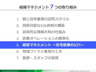 Sakura Shinmachi Urban Clinic Copyright © Platanus All Rights Reserved.Copyright © Mediva Inc. All Rights Reserved.
クリニックの自慢
その土台となる風土と環境
それを支える事務長の仕事
組織マネジメント７つの取り組み
1. 質と効率重視の訪問スタイル
2. 持続可能な24h体制の構築
3. 効率的な情報共有の仕組み
4. 診療オペレーションの標準化
5. 経営マネジメント ～在宅医療のKPI～
6. 地域づくりと集患の工夫
7. 医師・スタッフの採用
 