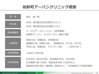 Sakura Shinmachi Urban Clinic Copyright © Platanus All Rights Reserved.Copyright © Mediva Inc. All Rights Reserved.2
クリニックの自慢
その土台となる風土と環境
それを支える事務長の仕事
桜新町アーバンクリニック概要
院 長
所在地
人員体制
外来患者数
在宅患者数
遠矢 純一郎
外来）東京都世田谷区新町3-21-1
在宅）東京都世田谷区用賀2-15-5
医師15名（常勤6名，非常勤9名）
看護師14名（常勤14名），薬剤師1名，PT1名，OT1名，
MSW1名，事務8名，ドライバー6名 ［ 合計47名 ］
ナースケア・ステーション（訪問看護）
桜新町アーバン・デイサービス（通所介護）
1日あたり約50名
約350名（居宅250名，特定施設70名，GH30名）
在宅看取り数 105件，緊急往診件数 1100件以上
機能強化型在支診（連携型／病床あり），在宅緩和ケア充実診療所
併設事業所
 