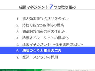 Sakura Shinmachi Urban Clinic Copyright © Platanus All Rights Reserved.Copyright © Mediva Inc. All Rights Reserved.
クリニックの自慢
その土台となる風土と環境
それを支える事務長の仕事
組織マネジメント７つの取り組み
1. 質と効率重視の訪問スタイル
2. 持続可能な24h体制の構築
3. 効率的な情報共有の仕組み
4. 診療オペレーションの標準化
5. 経営マネジメント ～在宅医療のKPI～
6. 地域づくりと集患の工夫
7. 医師・スタッフの採用
 