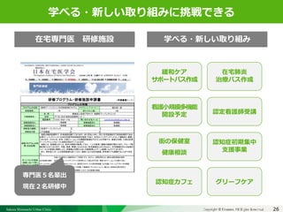 Sakura Shinmachi Urban Clinic Copyright © Platanus All Rights Reserved.Copyright © Mediva Inc. All Rights Reserved.
クリニックの自慢
その土台となる風土と環境
それを支える事務長の仕事
26
クリニックの自慢
その土台となる風土と環境
それを支える事務長の仕事
学べる・新しい取り組みに挑戦できる
プログラムの名称 プログラム・コーディネーター*1 遠矢純一郎
研修期間＊2 受け入れ人数*3 2名
名　称
住所
電話番号 Tel:03-3429-1192 問い合わせ先メール junichirotoya@sakura-urban.jp
研修施設名２*5 研修施設名３ 指導医（　　　　　　　　　）
研修施設名４ 研修施設名５ 指導医（　　　　　　　　　）
研修協力機関*6
研修協力医
2在宅医療の諸相
3チームアプローチ
4臨床倫理
5施設での在宅医療
研修プログラムの特
徴（自由記載）
　当院は無床診療所で、外来施設を備えております。また同法人内に、同じく在宅診療を行う有床診療所である
松原アーバンクリニック（日本在宅医学会研修認定施設）があり、在宅のバックアップベッドとして機能的に連携し
ております。そのため、在宅-入院とシームレスな継続的医療を行なうことも可能です。検査は当院、入院は松原
アーバンクリニックといった役割分担を行っております。
　当院には、指導医以外にも、各科の医師が勤務しており、一人の患者に複数の医師が関わり合う、グループ診
療を取り入れております。年齢、疾患、障害にとらわれない在宅医療を心がけるととに、在宅療養を支える地域の
リソースとの密接な連携により、多職種との関わり合いを最重視したチーム医療に心がけております。
　また、有料老人ホームの訪問診療も担っており、施設における在宅医療、終末期ケアも経験することができま
す。
グループ診療、チームアプローチを通して積極的にディスカッションし、偏らない多角的な見方を学ぶ
多職種での院内カンファレンス、患者宅でのサービス担当者会議、などを通してチームアプローチの実践
老人ホームでの（看取りまでを視野に入れた）在宅医療の実践
1年
年齢（ゼロ歳児から高齢者まで）や疾患（がん、非がん）、障害を問わない適切な緩和医療の提供
ポートフォリオ領域
（研修において特に
力を入れている領域
について）＊7
代表施設名＊4
（指導医　　　　　　　　）
医療法人社団プラタナス　桜新町アーバンクリニック
（指導医　　　　　　　　）
(〒156-0043)世田谷区新町3-21-1
①松原アーバンクリニック　　　　　　　②　　　　　　　　　　　　　　　　　　　　③
①下田泰彦　　　　　　　　　　　　　　　②　　　　　　　　　　　　　　　　　　　　③
研修プログラム・研修施設申請書　　　　　　　　（申請書類１－１）
在宅導入から（バックアップベッドを利用した）入院との行き来、看取りまでシームレスな関わり合い
プログラムの特徴
桜新町アーバンクリニック在宅医療研修プログラム
学べる・新しい取り組み在宅専門医 研修施設
専門医５名輩出
現在２名研修中
緩和ケア
サポートパス作成
在宅肺炎
治療パス作成
看護小規模多機能
開設予定 認定看護師受講
街の保健室
健康相談
認知症初期集中
支援事業
認知症カフェ グリーフケア
 