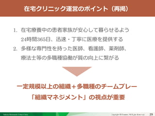 Sakura Shinmachi Urban Clinic Copyright © Platanus All Rights Reserved.Copyright © Mediva Inc. All Rights Reserved.29
クリニックの自慢
その土台となる風土と環境
それを支える事務長の仕事
1. 在宅療養中の患者家族が安心して暮らせるよう
24時間365日、迅速・丁寧に医療を提供する
2. 多様な専門性を持った医師、看護師、薬剤師、
療法士等の多職種協働が質の向上に繋がる
一定規模以上の組織＋多職種のチームプレー
「組織マネジメント」の視点が重要
在宅クリニック運営のポイント（再掲）
 