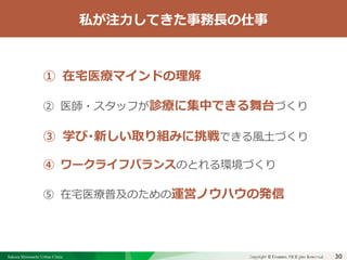 Sakura Shinmachi Urban Clinic Copyright © Platanus All Rights Reserved.Copyright © Mediva Inc. All Rights Reserved.30
クリニックの自慢
その土台となる風土と環境
それを支える事務長の仕事
事務長として重視してきたこと
① 在宅医療マインドの理解
② 医師・スタッフが診療に集中できる舞台づくり
③ 学び・新しい取り組みに挑戦できる風土づくり
④ ワークライフバランスのとれる環境づくり
⑤ 在宅医療普及のための運営ノウハウの発信
私が注力してきた事務長の仕事
 