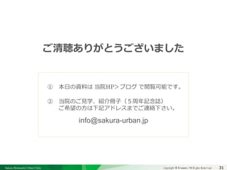 Sakura Shinmachi Urban Clinic Copyright © Platanus All Rights Reserved.Copyright © Mediva Inc. All Rights Reserved.31
クリニックの自慢
その土台となる風土と環境
それを支える事務長の仕事
ご清聴ありがとうございました
① 本日の資料は 当院HP＞ブログ で閲覧可能です。
② 当院のご見学、紹介冊子（５周年記念誌）
ご希望の方は下記アドレスまでご連絡下さい。
 